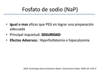 Fosfato de sodio (NaP)Igual o mas eficaz que PEG en lograr una preparación adecuadaPrincipal inquietud: SEGURIDADEfectos Adversos:  Hiperfosfatemia e hipocalcemiaASGE Technology Status EvaluationReport. GastrointestEndosc 2009; 69: 1201-9