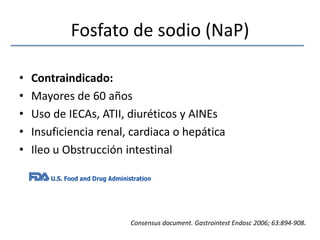 Fosfato de sodio (NaP)Contraindicado:Mayores de 60 añosUso de IECAs, ATII, diuréticos y AINEsInsuficiencia renal, cardiaca o hepáticaIleo u Obstrucción intestinalConsensusdocument. GastrointestEndosc 2006; 63:894-908.