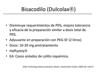 Bisacodilo (Dulcolax)Disminuye requerimientos de PEG, mejora tolerancia y eficacia de la preparación similar a dosis total de PEG.Adyuvante en preparación con PEG-SF (2 litros)Dosis: 10-20 mg pretratamientoHalfLytelyEA: Casos aislados de colitis isquémica.ASGE Technology Status EvaluationReport. GastrointestEndosc 2009; 69: 1201-9