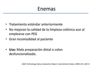 EnemasTratamiento estándar anteriormenteNo mejoran la calidad de la limpieza colónica aun al emplearse con PEGGran incomodidad al pacienteUso: Mala preparación distal o colon desfuncionalizado.ASGE Technology Status EvaluationReport. GastrointestEndosc 2009; 69: 1201-9
