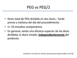 PEG vs PEG/2Dosis total de PEG dividida en dos dosis.- Tarde previa y mañana del dia del procedimienton= 33 estudios comparativosEn general, existe una eficacia superior de las dosis divididas vs dosis simple, independientemente del producto.Occhipinti K, Di Palma JA. NatRevGastroenterolHepatol 2009; 6:279-86.