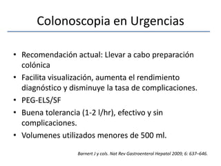 Colonoscopia en UrgenciasRecomendación actual: Llevar a cabo preparación colónicaFacilita visualización, aumenta el rendimiento diagnóstico y disminuye la tasa de complicaciones.PEG-ELS/SFBuena tolerancia (1-2 l/hr), efectivo y sin complicaciones. Volumenes utilizados menores de 500 ml. Barnert J y cols. Nat Rev GastroenterolHepatol 2009; 6: 637–646.