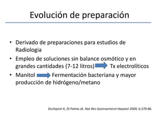 Evolución de preparaciónDerivado de preparaciones para estudios de RadiologiaEmpleo de soluciones sin balance osmótico y en grandes cantidades (7-12 litros)           Tx electrolíticosManitol            Fermentación bacteriana y mayor producción de hidrógeno/metanoOcchipinti K, Di Palma JA. NatRevGastroenterolHepatol 2009; 6:279-86.