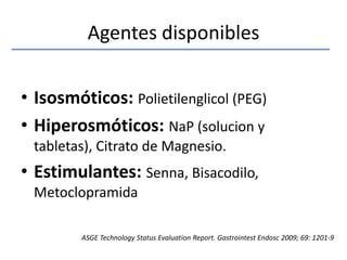 Agentes disponiblesIsosmóticos: Polietilenglicol (PEG)Hiperosmóticos:NaP (solucion y tabletas), Citrato de Magnesio.Estimulantes:Senna, Bisacodilo, MetoclopramidaASGE Technology Status EvaluationReport. GastrointestEndosc 2009; 69: 1201-9