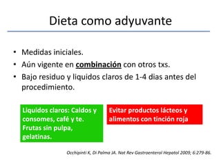 Dieta como adyuvanteMedidas iniciales. Aún vigente en combinación con otros txs.Bajo residuo y liquidos claros de 1-4 dias antes del procedimiento.Liquidos claros: Caldos y consomes, café y te. Frutas sin pulpa, gelatinas.Evitar productos lácteos y alimentos con tinción rojaOcchipinti K, Di Palma JA. NatRevGastroenterolHepatol 2009; 6:279-86.