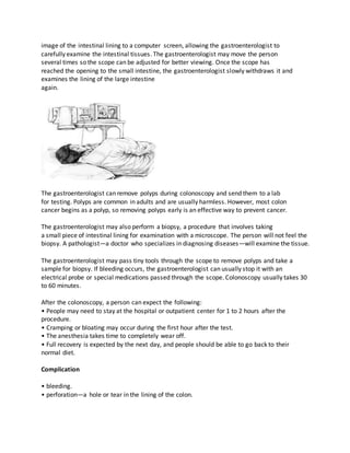 image of the intestinal lining to a computer screen, allowing the gastroenterologist to
carefully examine the intestinal tissues. The gastroenterologist may move the person
several times so the scope can be adjusted for better viewing. Once the scope has
reached the opening to the small intestine, the gastroenterologist slowly withdraws it and
examines the lining of the large intestine
again.
The gastroenterologist can remove polyps during colonoscopy and send them to a lab
for testing. Polyps are common in adults and are usually harmless. However, most colon
cancer begins as a polyp, so removing polyps early is an effective way to prevent cancer.
The gastroenterologist may also perform a biopsy, a procedure that involves taking
a small piece of intestinal lining for examination with a microscope. The person will not feel the
biopsy. A pathologist—a doctor who specializes in diagnosing diseases—will examine the tissue.
The gastroenterologist may pass tiny tools through the scope to remove polyps and take a
sample for biopsy. If bleeding occurs, the gastroenterologist can usually stop it with an
electrical probe or special medications passed through the scope. Colonoscopy usually takes 30
to 60 minutes.
After the colonoscopy, a person can expect the following:
• People may need to stay at the hospital or outpatient center for 1 to 2 hours after the
procedure.
• Cramping or bloating may occur during the first hour after the test.
• The anesthesia takes time to completely wear off.
• Full recovery is expected by the next day, and people should be able to go back to their
normal diet.
Complication
• bleeding.
• perforation—a hole or tear in the lining of the colon.
 