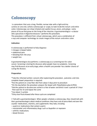 Colonoscopy
is a procedure that uses a long, flexible, narrow tube with a light and tiny
camera on one end, called a colonoscope or scope, to look inside the rectum and entire
colon. Colonoscopy can show irritated and swollen tissue, ulcers, and polyps—extra
pieces of tissue that grow on the lining of the intestine. A gastroenterologist—a doctor
who specializes in digestive diseases—performs this procedure.
This procedure is different from virtual colonoscopy, which uses a combination of
x rays and computer technology to create images of the rectum and entire colon.
Indication
A colonoscopy is performed to help diagnose
• changes in bowel habits
• abdominal pain
• bleeding from the anus
• weight loss
A gastroenterologist also performs a colonoscopy as a screening test for colon
cancer. Screening is testing for diseases when people have no symptoms. Screening
may find diseases at an early stage, when a health care provider has a better chance of
curing the disease.
Preparation
*Take the informed written consent after explaining the procedure ,outcomes and risks
complete bowel preparation is required.
*Put the patient on a low fiber diet from about 3 days prior to procedure
*On the day before the procedure prepare the bowel with Polyethylene glycol (PEG)
*Ask the patient to dissolve one sachet in a liter of water and drink it over a period of 1 hour
Then wait for 1h and repeat the same
*Use about 3 sachets
*Only clear fluid allowed after these cycle are completed
• Talk with a gastroenterologist. When people schedule a colonoscopy, they should talk with
their gastroenterologist about medical conditions they have and all prescribed and over-the-
counter medications, vitamins, and supplements they take, including
– aspirin or medications that contain aspirin
– nonsteroidal anti-inflammatory drugs such as ibuprofen or naproxen
– arthritis medications
– blood thinners
 