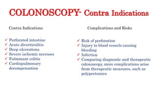 COLONOSCOPY- Contra Indications
 Perforated intestine
 Acute diverticulitis
 Deep ulcerations
 Severe ischemic necroses
 Fulminant colitis
 Cardiopulmonary
decompensation
Complications and RisksContra Indications
 Risk of perforation
 Injury to blood vessels causing
bleeding
 Infection
 Comparing diagnostic and therapeutic
colonoscopy, more complications arise
from therapeutic measures, such as
polypectomies
 