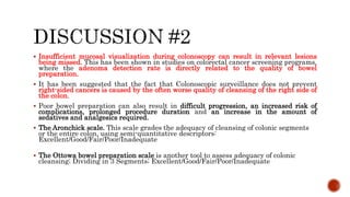  Insufficient mucosal visualization during colonoscopy can result in relevant lesions
being missed. This has been shown in studies on colorectal cancer screening programs,
where the adenoma detection rate is directly related to the quality of bowel
preparation.
 It has been suggested that the fact that Colonoscopic surveillance does not prevent
right-sided cancers is caused by the often worse quality of cleansing of the right side of
the colon.
 Poor bowel preparation can also result in difficult progression, an increased risk of
complications, prolonged procedure duration and an increase in the amount of
sedatives and analgesics required.
 The Aronchick scale. This scale grades the adequacy of cleansing of colonic segments
or the entire colon, using semi-quantitative descriptors:
Excellent/Good/Fair/Poor/Inadequate
 The Ottowa bowel preparation scale is another tool to assess adequacy of colonic
cleansing; Dividing in 3 Segments; Excellent/Good/Fair/Poor/Inadequate
 