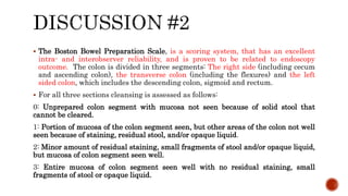  The Boston Bowel Preparation Scale, is a scoring system, that has an excellent
intra- and interobserver reliability, and is proven to be related to endoscopy
outcome. The colon is divided in three segments: The right side (including cecum
and ascending colon), the transverse colon (including the flexures) and the left
sided colon, which includes the descending colon, sigmoid and rectum.
 For all three sections cleansing is assessed as follows:
0: Unprepared colon segment with mucosa not seen because of solid stool that
cannot be cleared.
1: Portion of mucosa of the colon segment seen, but other areas of the colon not well
seen because of staining, residual stool, and/or opaque liquid.
2: Minor amount of residual staining, small fragments of stool and/or opaque liquid,
but mucosa of colon segment seen well.
3: Entire mucosa of colon segment seen well with no residual staining, small
fragments of stool or opaque liquid.
 
