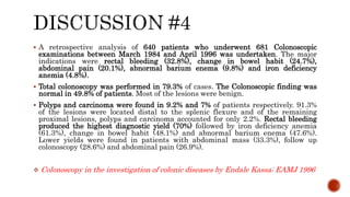  A retrospective analysis of 640 patients who underwent 681 Colonoscopic
examinations between March 1984 and April 1996 was undertaken. The major
indications were rectal bleeding (32.8%), change in bowel habit (24.7%),
abdominal pain (20.1%), abnormal barium enema (9.8%) and iron deficiency
anemia (4.8%).
 Total colonoscopy was performed in 79.3% of cases. The Colonoscopic finding was
normal in 49.8% of patients. Most of the lesions were benign.
 Polyps and carcinoma were found in 9.2% and 7% of patients respectively. 91.3%
of the lesions were located distal to the splenic flexure and of the remaining
proximal lesions, polyps and carcinoma accounted for only 2.2%. Rectal bleeding
produced the highest diagnostic yield (70%) followed by iron deficiency anemia
(61.3%), change in bowel habit (48.1%) and abnormal barium enema (47.6%).
Lower yields were found in patients with abdominal mass (33.3%), follow up
colonoscopy (28.6%) and abdominal pain (26.9%).
 Colonoscopy in the investigation of colonic diseases by Endale Kassa; EAMJ 1996
 