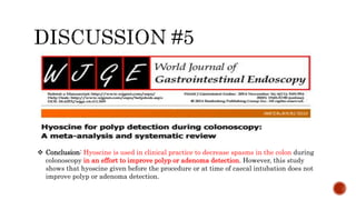  Conclusion: Hyoscine is used in clinical practice to decrease spasms in the colon during
colonoscopy in an effort to improve polyp or adenoma detection. However, this study
shows that hyoscine given before the procedure or at time of caecal intubation does not
improve polyp or adenoma detection.
 