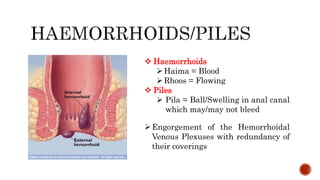 Engorgement of the Hemorrhoidal
Venous Plexuses with redundancy of
their coverings
 Haemorrhoids
Haima = Blood
Rhoos = Flowing
 Piles
 Pila = Ball/Swelling in anal canal
which may/may not bleed
 
