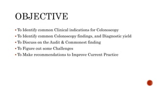  To Identify common Clinical indications for Colonoscopy
 To Identify common Colonoscopy findings, and Diagnostic yield
 To Discuss on the Audit & Commonest finding
 To Figure out some Challenges
 To Make recommendations to Improve Current Practice
 