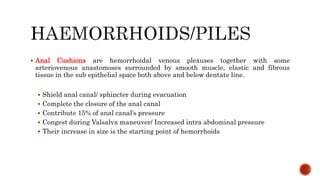  Anal Cushions are hemorrhoidal venous plexuses together with some
arteriovenous anastomoses surrounded by smooth muscle, elastic and fibrous
tissue in the sub epithelial space both above and below dentate line.
 Shield anal canal/ sphincter during evacuation
 Complete the closure of the anal canal
 Contribute 15% of anal canal’s pressure
 Congest during Valsalva maneuver/ Increased intra abdominal pressure
 Their increase in size is the starting point of hemorrhoids
 