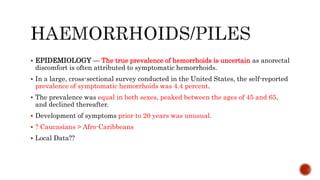  EPIDEMIOLOGY — The true prevalence of hemorrhoids is uncertain as anorectal
discomfort is often attributed to symptomatic hemorrhoids.
 In a large, cross-sectional survey conducted in the United States, the self-reported
prevalence of symptomatic hemorrhoids was 4.4 percent.
 The prevalence was equal in both sexes, peaked between the ages of 45 and 65,
and declined thereafter.
 Development of symptoms prior to 20 years was unusual.
 ? Caucasians > Afro-Caribbeans
 Local Data??
 