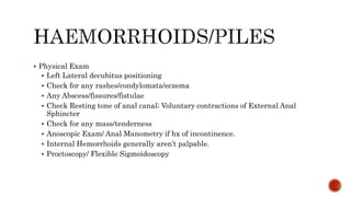  Physical Exam
 Left Lateral decubitus positioning
 Check for any rashes/condylomata/eczema
 Any Abscess/fissures/fistulae
 Check Resting tone of anal canal; Voluntary contractions of External Anal
Sphincter
 Check for any mass/tenderness
 Anoscopic Exam/ Anal Manometry if hx of incontinence.
 Internal Hemorrhoids generally aren’t palpable.
 Proctoscopy/ Flexible Sigmoidoscopy
 