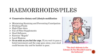  Conservative dietary and Lifestyle modification
 Minimizing Straining and Preventing Constipation
 Drinking Fluids
 High Fiber diets
 Use of Fiber Supplements
 Stool Softeners
 Exercise “Kegels”
 Local Hygiene
 Go as soon as you feel the urge. If you wait to pass a
bowel movement and the urge goes away, your stool
could become dry and be harder to pass.
“You don’t defecate in the
Library; So You Shouldn’t read in
the bathroom”
 