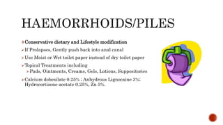 Conservative dietary and Lifestyle modification
If Prolapses, Gently push back into anal canal
Use Moist or Wet toilet paper instead of dry toilet paper
Topical Treatments including
Pads, Ointments, Creams, Gels, Lotions, Suppositories
Calcium dobesilate 0.25% ; Anhydrous Lignocaine 3%;
Hydrocortisone acetate 0.25%, Zn 5%.
 