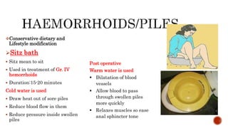 Conservative dietary and
Lifestyle modification
Sitz bath
 Sitz mean to sit
 Used in treatment of Gr. IV
hemorrhoids
 Duration:15-20 minutes
Cold water is used
 Draw heat out of sore piles
 Reduce blood flow in them
 Reduce pressure inside swollen
piles
Post operative
Warm water is used
 Dilatation of blood
vessels
 Allow blood to pass
through swollen piles
more quickly
 Relaxes muscles so ease
anal sphincter tone
 