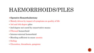 Operative Hemorrhoidectomy
 Mainly driven by impact of symptoms on quality of life
 3rd and 4th degree piles
 2nd degree not cured by conservative means
 Fibrosed hemorrhoid
 Interno-external hemorrhoid
 Bleeding sufficient to cause anemia
 Soiling
 Ulceration, thrombosis, gangrene
 