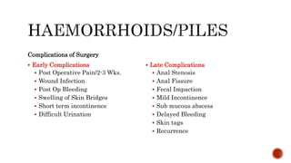 Complications of Surgery
 Early Complications
 Post Operative Pain/2-3 Wks.
 Wound Infection
 Post Op Bleeding
 Swelling of Skin Bridges
 Short term incontinence
 Difficult Urination
 Late Complications
 Anal Stenosis
 Anal Fissure
 Fecal Impaction
 Mild Incontinence
 Sub mucous abscess
 Delayed Bleeding
 Skin tags
 Recurrence
 