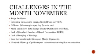 Scope Problems
 Screening the patients Diagnostic yield was only 72 %.
 Different Colonoscopic reporting formats used
 Many Incomplete data fillings; Mostly Duration of procedure.
 Lack of Standard Grading of Bowel Preparation [BBPS].
 Lack of Imaging of Findings.
 Less therapeutic activities done; Mostly Diagnostic.
 No strict follow-up of patients post colonoscopy for complication detection.
 