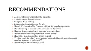  Appropriate instructions for the patients.
 Appropriate patient screening.
 Complete Data Filling.
 Standardized report format for all.
 Have PEG Laxative/Mg Citrate available for bowel preparation.
 Have follow-up forms for early complication detection.
 Have patient comfort levels assessed post procedure.
 Have consent forms acquisition on report format.
 Have BMI measurement on report format
 Further study into local prevalence of hemorrhoids and determinants of
possible increase in incidence??
 Have Complete Colonoscopy Audit
 