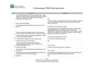 Colonoscopy PIM Chart Questions

No.                                 Question Text                                                               Responses

          The patient identifier below is for your reference only. Some
          physicians choose to enter a medical record number or patient
          initials. Any combination of letters and numbers that are
      1   meaningful to you may be used.                                      N/A
                                                                              [1] White | [2] Black or African American | [3] Asian | [4] Native Hawaiian
                                                                              or other Pacific Islander | [5] American Indian or Alaska Native | [6]
      2   Race (check all that apply):                                        Other | [7] Unknown
          Have language barriers affected your ability to care for this
      3   patient?                                                            [1] Not at all | [2] Somewhat | [3] Greatly
                                                                              [1] Private insurance | [2] Traditional Medicare (Part B) | [3] Medicare
                                                                              Advantage/HMO (Part C) | [4] Medicare - type unknown | [5]
                                                                              Medicaid/SCHIP | [6] Worker's compensation | [7] VA, military, or other
          What is the patient's expected source(s) of payment at the          government | [8] Self-pay (not counting co-payment) | [9] No charge or
      4   most recent visit, which is listed above? Check all that apply.     charity care | [10] Other | [11] Unknown
          Has the patient's health insurance status affected the choices
      5   of care you made for this patient?                                  [1] Not at all | [2] Somewhat | [3] Greatly
      6   Has the patient undergone a previous colonoscopy?                   [1] Yes | [2] No | [3] Not documented
      7   Date of most recent prior colonoscopy:                              N/A
          Prior to the procedure, was American Society of
          Anesthesiologists (ASA) status used to determine and
      8   document the patient's risk?                                        [1] Yes | [2] No
      9   Patient's ASA status:                                               [1] Class 1 | [2] Class 2 | [3] Class 3 | [4] Class 4
          Was informed consent obtained and documented prior to the
 10       procedure?                                                          [1] Yes | [2] No
          Which adverse outcomes were specifically documented in the          [1] Perforation | [2] Missing significant neoplasm | [3] Hemorrhage | [4]
 11       informed consent? (Check all that apply.)                           Adverse sedative complications | [5] None of the above
 12       Patient ID                                                          N/A

                                                                          Page 1.
                                                    ABIM PIM Practice Improvement Module®
                                                    © American Board of Internal Medicine 2011
 