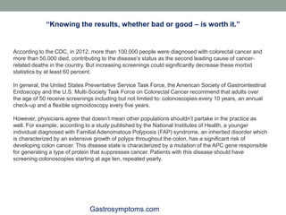 Gastrosymptoms.com
According to the CDC, in 2012, more than 100,000 people were diagnosed with colorectal cancer and
more than 50,000 died, contributing to the disease’s status as the second leading cause of cancer-
related deaths in the country. But increasing screenings could significantly decrease these morbid
statistics by at least 60 percent.
In general, the United States Preventative Service Task Force, the American Society of Gastrointestinal
Endoscopy and the U.S. Multi-Society Task Force on Colorectal Cancer recommend that adults over
the age of 50 receive screenings including but not limited to: colonoscopies every 10 years, an annual
check-up and a flexible sigmoidoscopy every five years.
However, physicians agree that doesn’t mean other populations shouldn’t partake in the practice as
well. For example, according to a study published by the National Institutes of Health, a younger
individual diagnosed with Familial Adenomatous Polyposis (FAP) syndrome, an inherited disorder which
is characterized by an extensive growth of polyps throughout the colon, has a significant risk of
developing colon cancer. This disease state is characterized by a mutation of the APC gene responsible
for generating a type of protein that suppresses cancer. Patients with this disease should have
screening colonoscopies starting at age ten, repeated yearly.
“Knowing the results, whether bad or good – is worth it.”
 