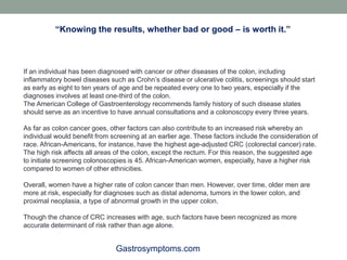 Gastrosymptoms.com
If an individual has been diagnosed with cancer or other diseases of the colon, including
inflammatory bowel diseases such as Crohn’s disease or ulcerative colitis, screenings should start
as early as eight to ten years of age and be repeated every one to two years, especially if the
diagnoses involves at least one-third of the colon.
The American College of Gastroenterology recommends family history of such disease states
should serve as an incentive to have annual consultations and a colonoscopy every three years.
As far as colon cancer goes, other factors can also contribute to an increased risk whereby an
individual would benefit from screening at an earlier age. These factors include the consideration of
race. African-Americans, for instance, have the highest age-adjusted CRC (colorectal cancer) rate.
The high risk affects all areas of the colon, except the rectum. For this reason, the suggested age
to initiate screening colonoscopies is 45. African-American women, especially, have a higher risk
compared to women of other ethnicities.
Overall, women have a higher rate of colon cancer than men. However, over time, older men are
more at risk, especially for diagnoses such as distal adenoma, tumors in the lower colon, and
proximal neoplasia, a type of abnormal growth in the upper colon.
Though the chance of CRC increases with age, such factors have been recognized as more
accurate determinant of risk rather than age alone.
“Knowing the results, whether bad or good – is worth it.”
 