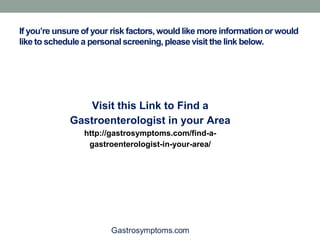 If you’re unsure of your risk factors, would like more information or would
like to schedule a personal screening, please visit the link below.
Visit this Link to Find a
Gastroenterologist in your Area
http://gastrosymptoms.com/find-a-
gastroenterologist-in-your-area/
 