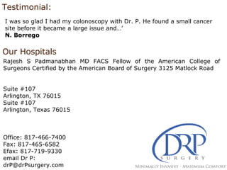 Testimonial:
I was so glad I had my colonoscopy with Dr. P. He found a small cancer
site before it became a large issue and…’
N. Borrego
Our Hospitals
Rajesh S Padmanabhan MD FACS Fellow of the American College of
Surgeons Certified by the American Board of Surgery 3125 Matlock Road
Suite #107
Arlington, TX 76015
Suite #107
Arlington, Texas 76015
Office: 817-466-7400
Fax: 817-465-6582
Efax: 817-719-9330
email Dr P:
drP@drPsurgery.com
 