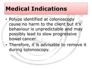 Medical Indications
• Polyps identified at colonoscopy
cause no harm to the client but it’s
behaviour is unpredictable and may
possibly lead to slow progressive
bowel cancer.
• Therefore, it is advisable to remove it
during colonoscopy.
 