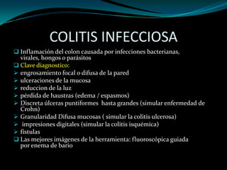 COLITIS INFECCIOSA
 Inflamación del colon causada por infecciones bacterianas,
  virales, hongos o parásitos
 Clave diagnostico:
 engrosamiento focal o difusa de la pared
 ulceraciones de la mucosa
 reduccion de la luz
 pérdida de haustras (edema / espasmos)
 Discreta úlceras puntiformes hasta grandes (simular enfermedad de
  Crohn)
 Granularidad Difusa mucosas ( simular la colitis ulcerosa)
 impresiones digitales (simular la colitis isquémica)
 fístulas
 Las mejores imágenes de la herramienta: fluoroscópica guiada
  por enema de bario
 