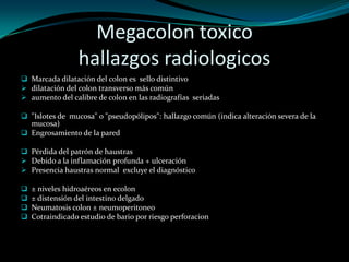 Megacolon toxico
                  hallazgos radiologicos
 Marcada dilatación del colon es sello distintivo
 dilatación del colon transverso más común
 aumento del calibre de colon en las radiografías seriadas

 "Islotes de mucosa" o "pseudopólipos": hallazgo común (indica alteración severa de la
  mucosa)
 Engrosamiento de la pared

 Pérdida del patrón de haustras
 Debido a la inflamación profunda + ulceración
 Presencia haustras normal excluye el diagnóstico

   ± niveles hidroaéreos en ecolon
   ± distensión del intestino delgado
   Neumatosis colon ± neumoperitoneo
   Cotraindicado estudio de bario por riesgo perforacion
 