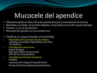 Mucocele del apendice
   Dilatación quística crónica de la luz apendicular por la acumulación de mucina
   Redondas u ovaladas, de paredes delgadas, masa quística cerca de la punta delciego
   Tamaño: 3 a 6 cm de diámetro
   Mucocele del apéndice es una entidad rara

 Clasifican en 3 grupos basados ​en la histología
1.  Hiperplasia de la mucosa focal o difusa
     asemeja a un pólipo hiperplásico de colon
     No perforar
2.  cistoadenoma mucinoso
    tumor benigno
    tipo más común de mucocele
    20% de los casos perforar
3.  cistoadenocarcinoma mucinoso
    maligno
     aumento del riesgo de la perforación
    formación de los implantes peritoneales
 