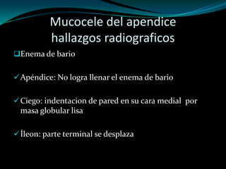 Mucocele del apendice
          hallazgos radiograficos
Enema de bario


 Apéndice: No logra llenar el enema de bario


 Ciego: indentacion de pared en su cara medial por
 masa globular lisa

 Íleon: parte terminal se desplaza
 