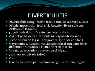 DIVERTICULITIS
 Diverticulitis complicación más común de la diverticulosis
 Debido impactación fecal en la boca del divertículo con
    perforación posterior
   33-50% más de 50 años tienen diverticulosis
   Más del 50% tienen diverticulosis después de 80 años
   Puede ocurrir en los adultos jóvenes (30 años de edad)
   Muy común países desarrollados debido al aumento de los
    alimentos procesados ​y menos fibra en la dieta
   Anomalías asociadas: abscesos en el hígado
   5 ta al octavo década (pico)
   M=F
    tractos fistulosos pericolónico: vejiga, intestino, vagina
 