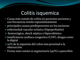 Colitis isquemica
• Causa más común de colitis en pacientes ancianos y
  con frecuencia remite espontáneamente
• principales causas predisponentes en los ancianos:
 enfermedad vascular oclusiva (hipoperfusión)
 hemorrágico, shock séptico o hipovolémico
 insuficiencia cardíaca congestiva (CHF), drogas como
  la digital
 20% de la isquemia del colon esta proximal a la
  obstrucción
• Forma más común es segmentaria (90%) o pancolitis
 