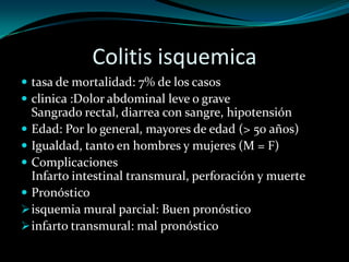 Colitis isquemica
 tasa de mortalidad: 7% de los casos
 clinica :Dolor abdominal leve o grave
  Sangrado rectal, diarrea con sangre, hipotensión
 Edad: Por lo general, mayores de edad (> 50 años)
 Igualdad, tanto en hombres y mujeres (M = F)
 Complicaciones
  Infarto intestinal transmural, perforación y muerte
 Pronóstico
 isquemia mural parcial: Buen pronóstico
 infarto transmural: mal pronóstico
 