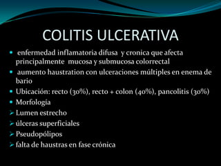 COLITIS ULCERATIVA
 enfermedad inflamatoria difusa y cronica que afecta
  principalmente mucosa y submucosa colorrectal
 aumento haustration con ulceraciones múltiples en enema de
  bario
 Ubicación: recto (30%), recto + colon (40%), pancolitis (30%)
 Morfología
 Lumen estrecho
 úlceras superficiales
 Pseudopólipos
 falta de haustras en fase crónica
 