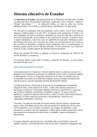 Sistema educativo de Ecuador
La educación en Ecuador está reglamentada por el Ministerio de Educación, dividida
en educación fiscal, fiscomisional, municipal, y particular; laica o religiosa , hispana o
bilingüe intercultural. 1 2 3 La educación pública es laica en todos sus niveles,
obligatoria hasta el nivel básico, y gratuita hasta el bachillerato o su equivalente.
Por otra parte la enseñanza, tiene dos regímenes, costa y sierra. Con el nuevo sistema
educativo implementado en el año 2013, al régimen costa, pertenecen el litoral y las
islas Galápagos, las clases comienzan a principios de mayo de cada año y terminan en
marzo del siguiente año, en las vísperas de las vacaciones de invierno. Al régimen sierra
la región interandina y amazonía, inicia en septiembre de cada año y finalizan en junio
del próximo año, justo a las vacaciones de verano, con una duración de casi 10 meses.
No se califica la disciplina y conducta de los estudiantes, sino el comportamiento. El
período escolar contará con los 200 días laborales, con dos quimestres. Las vacaciones
serán de 15 días, siempre después de terminar el primer quimestre.
Desde este período 2013-2014 en adelante se elimina la calificación de 20/20 en los
niveles primarios y secundarios.
Los docentes deben evaluar sobre 10 puntos y conservar las décimas. La nota mínima
para pasar de año es de 7

Educación Inicial (Preescolar)
Corresponde desde los 3 hasta los 5 años de edad del niño/a y constituye una parte no
obligatoria en la educación ecuatoriana. Se subdivide en dos niveles, el primero engloba
al alumnado de 3-4 años; y el segundo, a alumnos de 4-5 años. En muchos casos es
considerada como parte de un desarrollo temprano, pero no siempre utilizada no por
falta de recursos, sino por ideologías diversas del desarrollo infantil.
La Educación Inicial o Preescolar es el proceso de acompañamiento al desarrollo
integral de niños y niñas menores de 5 años, y tiene como objetivo potenciar su
aprendizaje y promover su bienestar mediante experiencias significativas y oportunas
que se dan en ambientes estimulantes, saludables y seguros. Se marca como fin
garantizar y respetar los derechos de los niños y niñas, así como la diversidad cultural y
lingüística, el ritmo propio de crecimiento y de aprendizaje, y potenciar sus
capacidades, habilidades y destrezas.
Los niños y las niñas de esta edad, de manera natural, buscan explorar, experimentar,
jugar y crear, actividades que llevan a cabo por medio de la interacción con los otros,
con la naturaleza y con su cultura. Los padres y las madres, los familiares y otras
personas de su entorno son muy importantes y deben darles cuidado, protección y afecto
para garantizar la formación de niños felices y saludables, capaces de aprender y
desarrollarse.

El espacio educativo para las diversas actividades debe estar dividido en áreas de
trabajo o rincones, con materiales para cada una de ellas y claramente etiquetadas, para

 