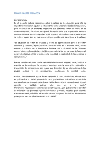 ENSAYO CALIDAD EDUCATIVA

PRESENTACIÓN
En el presente trabajo hablaremos sobre la calidad de la educación, para ello es
importante mencionar, ¿qué es la educación? y como se concibe desde ciertos puntos,
pues la calidad es un elemento importante que debemos tomar en cuenta en el
sistema educativo, sin ella no se logra el desarrollo social que se pretende, siempre
vamos a encontrarnos con esta palabra, por lo que es necesario conocerla, saber a que
se refiere, cuales son los rubros que deben considerarse para llegar a la calidad.
“La educación es factor de progreso y fuente de oportunidades para el bienestar
individual y colectivo; repercute en la calidad de vida, en la equidad social, en las
normas y prácticas de la convivencia humana, en la vitalidad de los sistemas
democráticos, en los estándares del bienestar material de las naciones; influye en el
desarrollo afectivo, cívico y social, en la capacidad y creatividad de las personas y
comunidades.”
Hoy se reconoce el papel crucial del conocimiento en el progreso social, cultural y
material de las naciones. Se reconoce, asimismo, que la generación, aplicación y
transmisión del conocimiento son tareas que dependen de las interacciones de los
grupos sociales y, en consecuencia, condicionan la equidad social.
Calidad... uno sabe lo que es, y al mismo tiempo no lo sabe... cuando uno trata de decir
en qué consiste la calidad, aparte de las cosas que la tienen, se le esfuma la idea de lo
que es calidad, no te queda nada de qué hablar. Pero... si uno no puede decir en qué
consiste
la
calidad,
¿cómo
sabe
qué
es
o
si
existe?
Obviamente hay cosas que son mejores que otras; pero... ¿en qué consiste su carácter
de mejores? Y así podemos seguir dando vueltas y vueltas, haciendo girar nuestras
ruedas mentales o, más bien, haciéndolas patinar, porque no encuentran terreno firme
para ejercer tracción. ¿Qué demonios es la calidad?

 