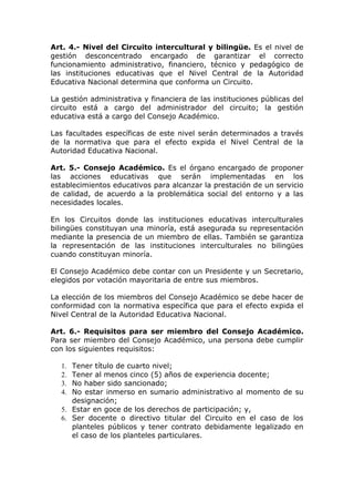 Art. 4.- Nivel del Circuito intercultural y bilingüe. Es el nivel de
gestión desconcentrado encargado de garantizar el correcto
funcionamiento administrativo, financiero, técnico y pedagógico de
las instituciones educativas que el Nivel Central de la Autoridad
Educativa Nacional determina que conforma un Circuito.
La gestión administrativa y financiera de las instituciones públicas del
circuito está a cargo del administrador del circuito; la gestión
educativa está a cargo del Consejo Académico.
Las facultades específicas de este nivel serán determinados a través
de la normativa que para el efecto expida el Nivel Central de la
Autoridad Educativa Nacional.
Art. 5.- Consejo Académico. Es el órgano encargado de proponer
las acciones educativas que serán implementadas en los
establecimientos educativos para alcanzar la prestación de un servicio
de calidad, de acuerdo a la problemática social del entorno y a las
necesidades locales.
En los Circuitos donde las instituciones educativas interculturales
bilingües constituyan una minoría, está asegurada su representación
mediante la presencia de un miembro de ellas. También se garantiza
la representación de las instituciones interculturales no bilingües
cuando constituyan minoría.
El Consejo Académico debe contar con un Presidente y un Secretario,
elegidos por votación mayoritaria de entre sus miembros.
La elección de los miembros del Consejo Académico se debe hacer de
conformidad con la normativa específica que para el efecto expida el
Nivel Central de la Autoridad Educativa Nacional.
Art. 6.- Requisitos para ser miembro del Consejo Académico.
Para ser miembro del Consejo Académico, una persona debe cumplir
con los siguientes requisitos:
Tener título de cuarto nivel;
Tener al menos cinco (5) años de experiencia docente;
No haber sido sancionado;
No estar inmerso en sumario administrativo al momento de su
designación;
5. Estar en goce de los derechos de participación; y,
6. Ser docente o directivo titular del Circuito en el caso de los
planteles públicos y tener contrato debidamente legalizado en
el caso de los planteles particulares.
1.
2.
3.
4.

 