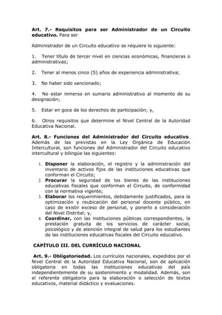 Art. 7.- Requisitos para ser Administrador de un Circuito
educativo. Para ser
Administrador de un Circuito educativo se requiere lo siguiente:
1. Tener título de tercer nivel en ciencias económicas, financieras o
administrativas;
2.

Tener al menos cinco (5) años de experiencia administrativa;

3.

No haber sido sancionado;

4. No estar inmerso en sumario administrativo al momento de su
designación;
5.

Estar en goce de los derechos de participación; y,

6. Otros requisitos que determine el Nivel Central de la Autoridad
Educativa Nacional.
Art. 8.- Funciones del Administrador del Circuito educativo.
Además de las previstas en la Ley Orgánica de Educación
Intercultural, son funciones del Administrador del Circuito educativo
intercultural y bilingüe las siguientes:
1. Disponer la elaboración, el registro y la administración del
inventario de activos fijos de las instituciones educativas que
conforman el Circuito;
2. Procurar la seguridad de los bienes de las instituciones
educativas fiscales que conforman el Circuito, de conformidad
con la normativa vigente;
3. Elaborar los requerimientos, debidamente justificados, para la
optimización y reubicación del personal docente público, en
caso de existir exceso de personal, y ponerlo a consideración
del Nivel Distrital; y,
4. Coordinar, con las instituciones públicas correspondientes, la
prestación gratuita de los servicios de carácter social,
psicológico y de atención integral de salud para los estudiantes
de las instituciones educativas fiscales del Circuito educativo.
CAPÍTULO III. DEL CURRÍCULO NACIONAL
Art. 9.- Obligatoriedad. Los currículos nacionales, expedidos por el
Nivel Central de la Autoridad Educativa Nacional, son de aplicación
obligatoria en todas las instituciones educativas del país
independientemente de su sostenimiento y modalidad. Además, son
el referente obligatorio para la elaboración o selección de textos
educativos, material didáctico y evaluaciones.

 