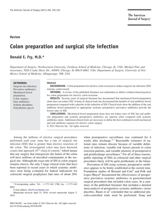 The American Journal of Surgery (2011) 202, 225–232




Review


Colon preparation and surgical site infection
Donald E. Fry, M.D.*

Department of Surgery, Northwestern University, Feinberg School of Medicine, Chicago, IL, USA; Michael Pine and
Associates, 5020 S Lake Shore Dr., #304N, Chicago, IL 60615-6061, USA; Department of Surgery, University of New
Mexico School of Medicine, Albuquerque, NM, USA


   KEYWORDS:                            Abstract
   Surgical site infection;                 BACKGROUND: Colon preparation for elective colon resection to reduce surgical site infection (SSI)
   Preventive antibiotics;              remains controversial.
   Mechanical bowel                         METHODS: A review of the published literature was undertaken to deﬁne evidence-based practices
   preparation;                         for colon preparation for elective colon resection.
   Colon surgery;                           RESULTS: Seventy years of surgical literature has documented that mechanical bowel preparation
   Oral antibiotics;                    alone does not reduce SSI. A body of clinical trials has documented the beneﬁts of oral antibiotic bowel
   Sodium phosphate;                    preparation compared with a placebo in the reduction of SSI. Clinical trials show the addition of the oral
   Polyethylene glycol                  antibiotic bowel preparation to appropriate systemic preoperative preventive antibiotics provide the
                                        lowest rates of SSI.
                                            CONCLUSIONS: Mechanical bowel preparation alone does not reduce rates of SSI, but oral antibi-
                                        otic preparation and systemic preoperative antibiotics are superior when compared with systemic
                                        antibiotics alone. Additional clinical trials are necessary to deﬁne the best combined overall mechanical
                                        and oral antibiotic regimen for elective colon surgery.
                                        © 2011 Elsevier Inc. All rights reserved.



   Among the millions of elective surgical procedures                        when postoperative surveillance was continued for 4
performed each year, none has a rate of surgical site                        weeks after discharge.2,3 Reasonable estimates of na-
infection (SSI) that is greater than elective resection of                   tional rates remain obscure because of variable deﬁni-
the colon. The rectosigmoid colon may have bacterial                         tions of infection, variable risk factors present in colon
counts that approach 1012 cfu/g of content,1 which means                     resection patients, and variable intensity of postoperative
that any surgery that transgresses the lumen of the colon                    and postdischarge surveillance.4 For all of these reasons,
will have millions of microbial contaminants at the sur-                     public reporting of SSIs in colorectal and other surgical
gical site. Although the exact rate of SSI in colon surgery                  procedures likely will be quite problematic in the future.
remains elusive, the only 2 large clinical trials that have                     Prevention of SSI using systemic preoperative antibi-
been reported in recent years in which systemic antibi-                      otics appears to be ﬁrmly established at the current time.
otics were being evaluated for federal indications for                       Foundation studies of Bernard and Cole5 and Polk and
colorectal surgical prophylaxis had rates of about 20%                       Lopez-Mayor6 documented the effectiveness of preoper-
                                                                             ative preventive systemic antibiotics in gastrointestinal
                                                                             surgical procedures that included colon cases. In a sum-
   * Corresponding author. Tel.: ϩ1-773 643 1700; fax: ϩ1-773 643            mary of the published literature that included a detailed
6601.
   E-mail address: dfry@consultmpa.com
                                                                             meta-analysis of preoperative systemic antibiotics versus
   Manuscript received April 23, 2010; revised manuscript August 2,          placebos, Baum et al7 concluded that no additional pla-
2010                                                                         cebo-controlled trials need be performed. Song and

0002-9610/$ - see front matter © 2011 Elsevier Inc. All rights reserved.
doi:10.1016/j.amjsurg.2010.08.038
 