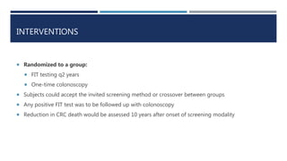 INTERVENTIONS
 Randomized to a group:
 FIT testing q2 years
 One-time colonoscopy
 Subjects could accept the invited s...