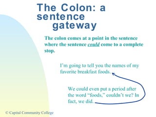 The Colon: a sentence gateway The colon comes at a point in the sentence where the sentence  could  come to a complete stop. I’m going to tell you the names of my favorite breakfast foods. We could even put a period after the word “foods,” couldn’t we? In fact, we did. 