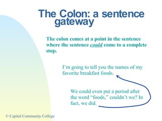The Colon: a sentence gateway The colon comes at a point in the sentence where the sentence  could  come to a complete stop. I’m going to tell you the names of my favorite breakfast foods. We could even put a period after the word “foods,” couldn’t we? In fact, we did. 